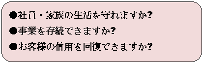 角丸四角形: ●社員・家族の生活を守れますか?  ●事業を存続できますか?  ●お客様の信用を回復できますか?    